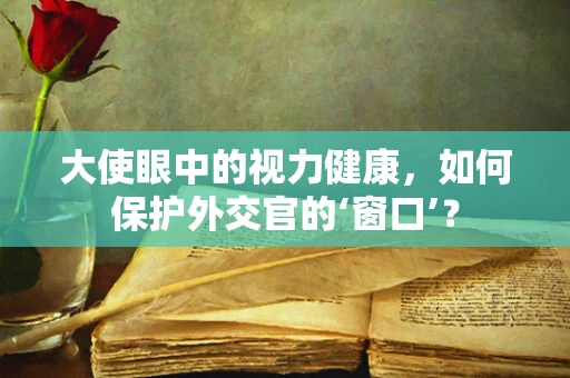 大使眼中的视力健康，如何保护外交官的‘窗口’？
