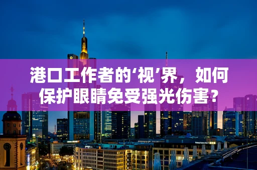 港口工作者的‘视’界，如何保护眼睛免受强光伤害？