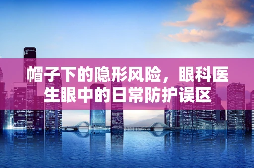 帽子下的隐形风险，眼科医生眼中的日常防护误区