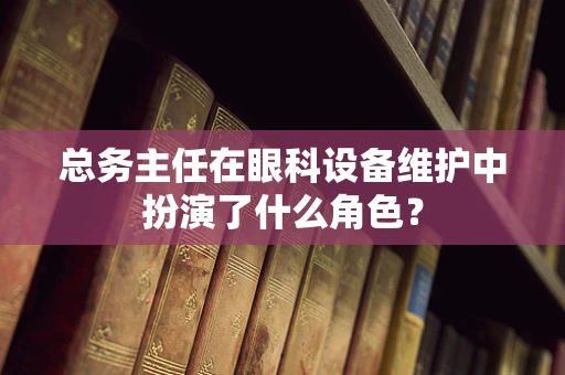 总务主任在眼科设备维护中扮演了什么角色？