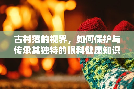 古村落的视界，如何保护与传承其独特的眼科健康知识？