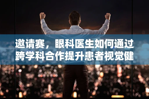 邀请赛，眼科医生如何通过跨学科合作提升患者视觉健康？