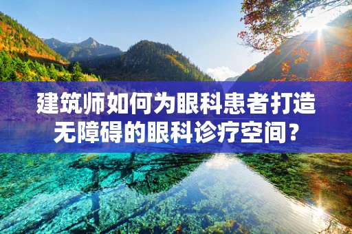 建筑师如何为眼科患者打造无障碍的眼科诊疗空间？
