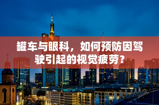 罐车与眼科，如何预防因驾驶引起的视觉疲劳？