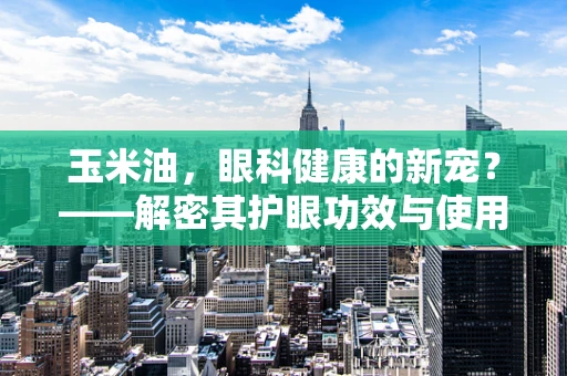 玉米油，眼科健康的新宠？——解密其护眼功效与使用注意事项