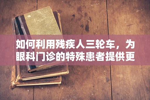 如何利用残疾人三轮车，为眼科门诊的特殊患者提供更便捷的医疗服务？