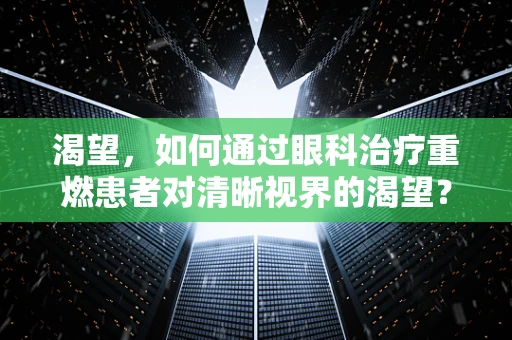 渴望，如何通过眼科治疗重燃患者对清晰视界的渴望？