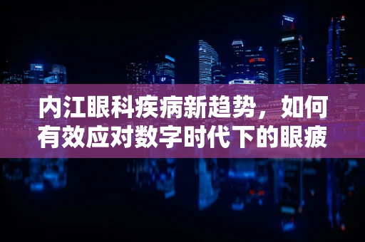 内江眼科疾病新趋势，如何有效应对数字时代下的眼疲劳？