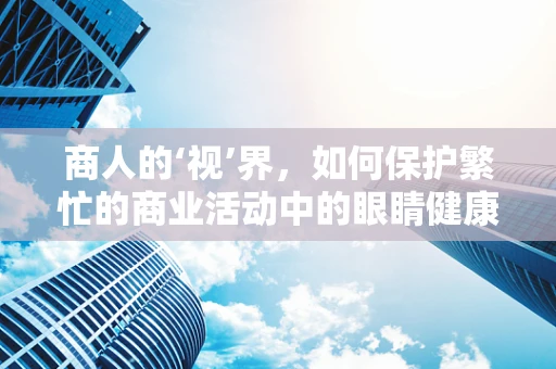 商人的‘视’界，如何保护繁忙的商业活动中的眼睛健康？