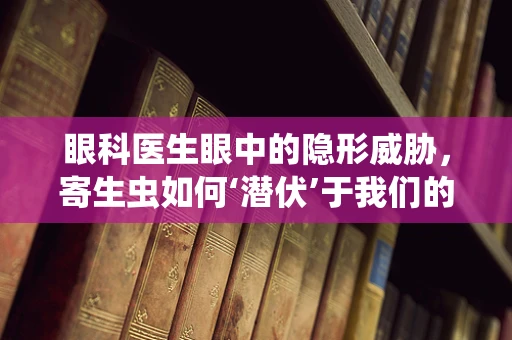眼科医生眼中的隐形威胁，寄生虫如何‘潜伏’于我们的眼内？