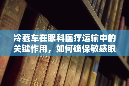 冷藏车在眼科医疗运输中的关键作用，如何确保敏感眼药的冷链安全？