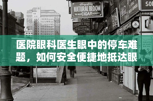 医院眼科医生眼中的停车难题，如何安全便捷地抵达眼科检查？
