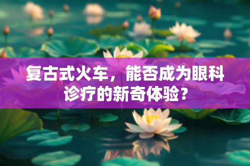 复古式火车，能否成为眼科诊疗的新奇体验？