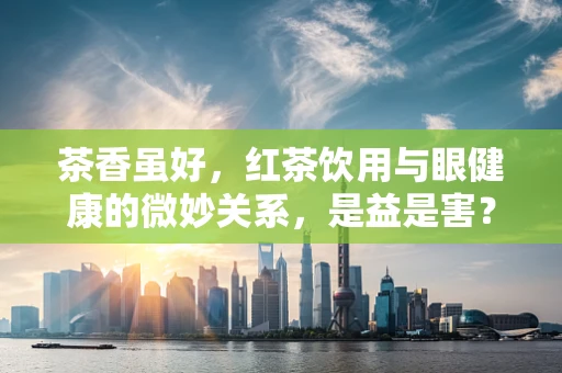 茶香虽好，红茶饮用与眼健康的微妙关系，是益是害？