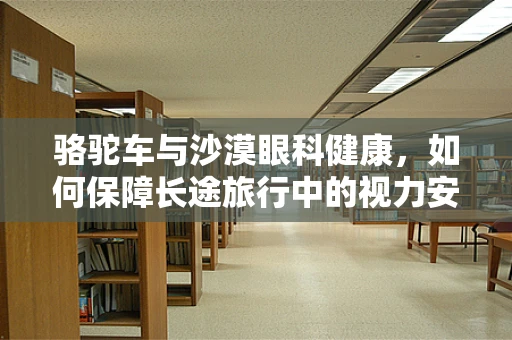 骆驼车与沙漠眼科健康，如何保障长途旅行中的视力安全？