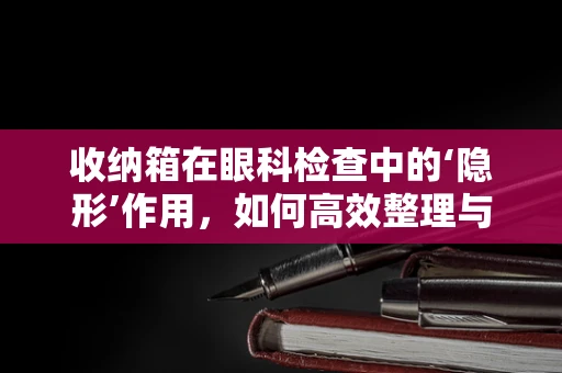 收纳箱在眼科检查中的‘隐形’作用，如何高效整理与保护患者资料？