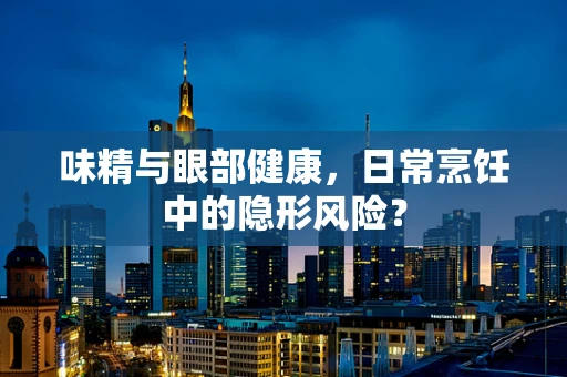 味精与眼部健康，日常烹饪中的隐形风险？