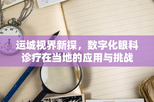 运城视界新探，数字化眼科诊疗在当地的应用与挑战
