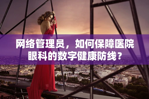 网络管理员，如何保障医院眼科的数字健康防线？