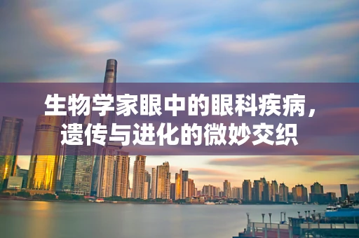 生物学家眼中的眼科疾病，遗传与进化的微妙交织