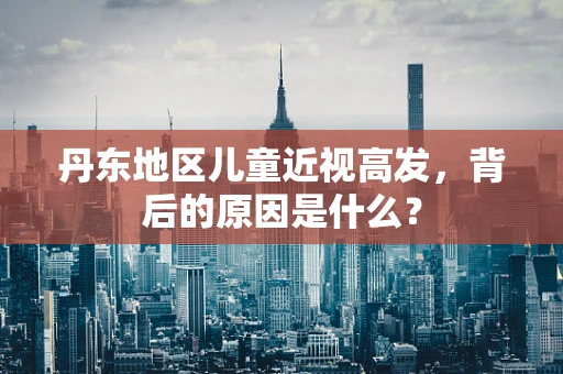 丹东地区儿童近视高发，背后的原因是什么？