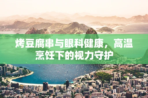 烤豆腐串与眼科健康，高温烹饪下的视力守护