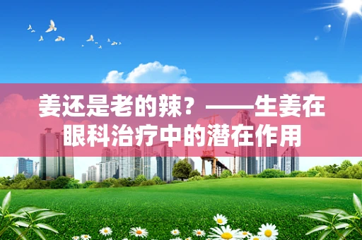 姜还是老的辣？——生姜在眼科治疗中的潜在作用
