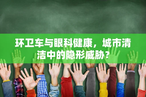 环卫车与眼科健康，城市清洁中的隐形威胁？