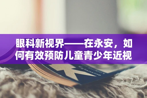 眼科新视界——在永安，如何有效预防儿童青少年近视的隐形威胁？