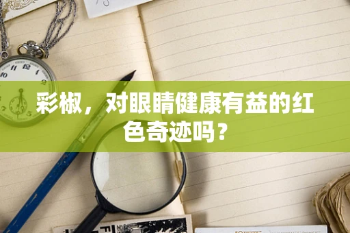 彩椒，对眼睛健康有益的红色奇迹吗？