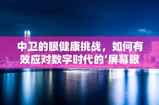 中卫的眼健康挑战，如何有效应对数字时代的‘屏幕眼’？