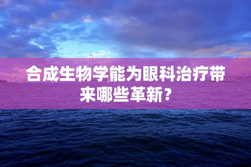 合成生物学能为眼科治疗带来哪些革新？