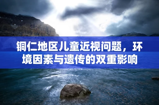 铜仁地区儿童近视问题，环境因素与遗传的双重影响