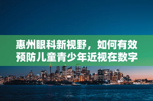 惠州眼科新视野，如何有效预防儿童青少年近视在数字时代下的加剧？
