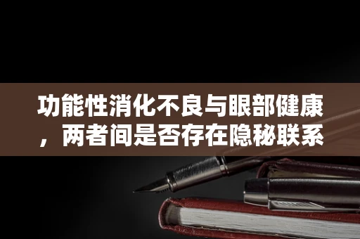功能性消化不良与眼部健康，两者间是否存在隐秘联系？