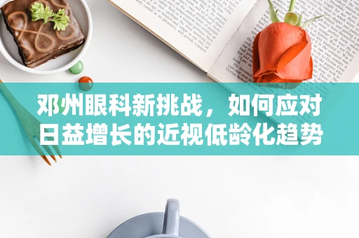 邓州眼科新挑战，如何应对日益增长的近视低龄化趋势？