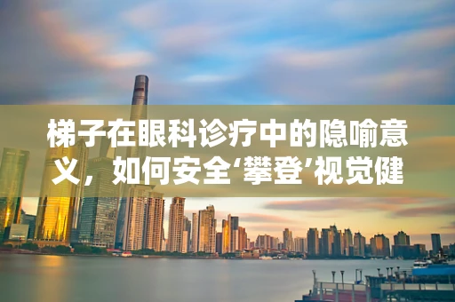 梯子在眼科诊疗中的隐喻意义，如何安全‘攀登’视觉健康的高峰？
