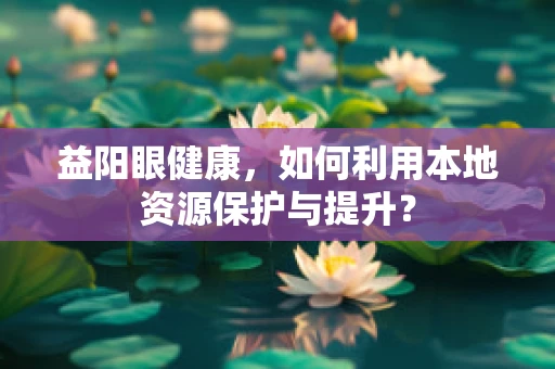 益阳眼健康，如何利用本地资源保护与提升？