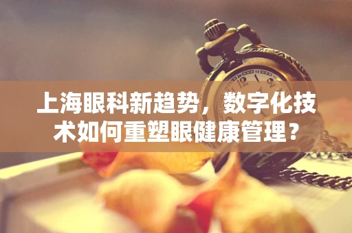 上海眼科新趋势，数字化技术如何重塑眼健康管理？
