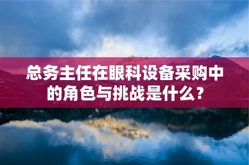 总务主任在眼科设备采购中的角色与挑战是什么？