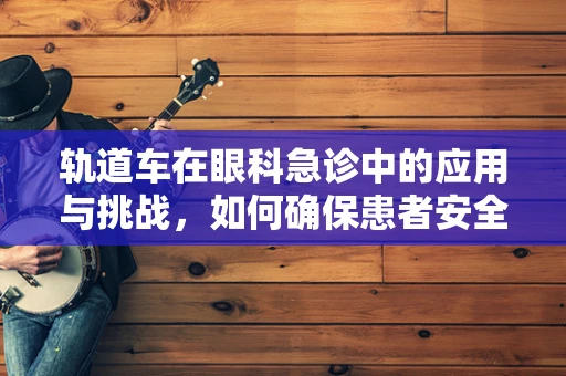 轨道车在眼科急诊中的应用与挑战，如何确保患者安全转运？