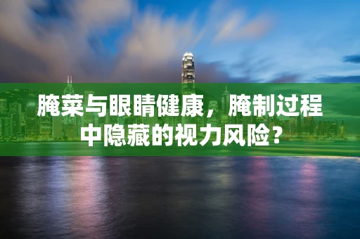 腌菜与眼睛健康，腌制过程中隐藏的视力风险？