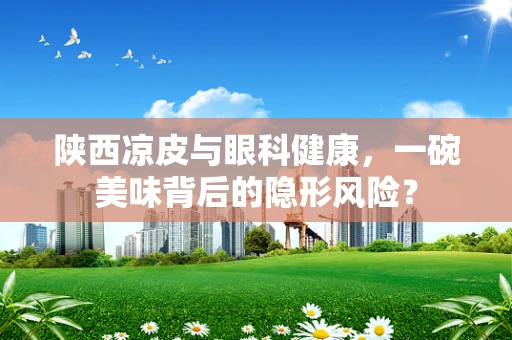 陕西凉皮与眼科健康，一碗美味背后的隐形风险？