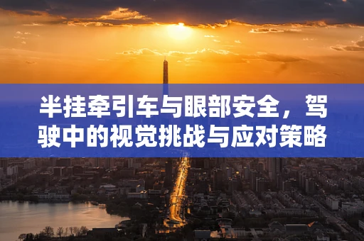 半挂牵引车与眼部安全，驾驶中的视觉挑战与应对策略