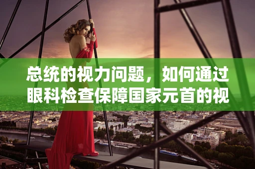 总统的视力问题，如何通过眼科检查保障国家元首的视觉健康？