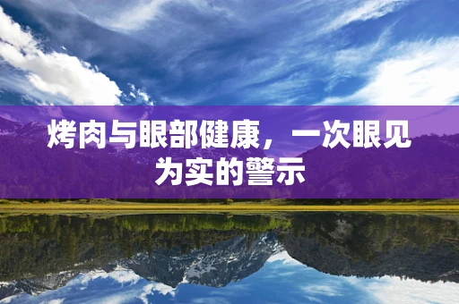 烤肉与眼部健康，一次眼见为实的警示