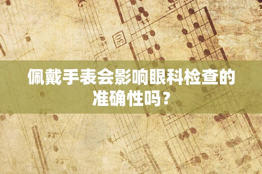 佩戴手表会影响眼科检查的准确性吗？