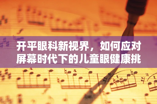 开平眼科新视界，如何应对屏幕时代下的儿童眼健康挑战？