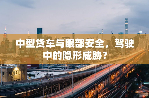 中型货车与眼部安全，驾驶中的隐形威胁？