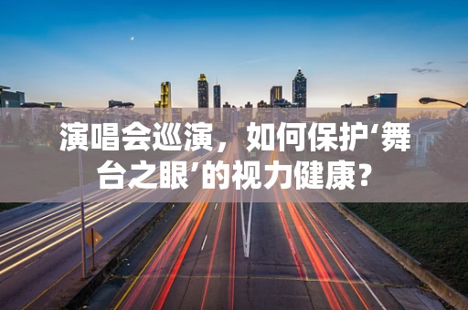 演唱会巡演，如何保护‘舞台之眼’的视力健康？